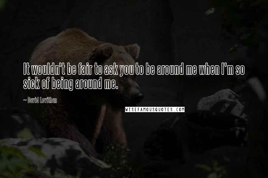 David Levithan Quotes: It wouldn't be fair to ask you to be around me when I'm so sick of being around me.