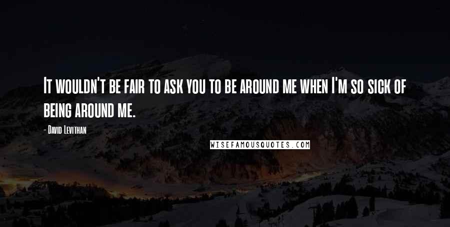 David Levithan Quotes: It wouldn't be fair to ask you to be around me when I'm so sick of being around me.