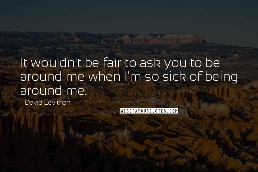 David Levithan Quotes: It wouldn't be fair to ask you to be around me when I'm so sick of being around me.