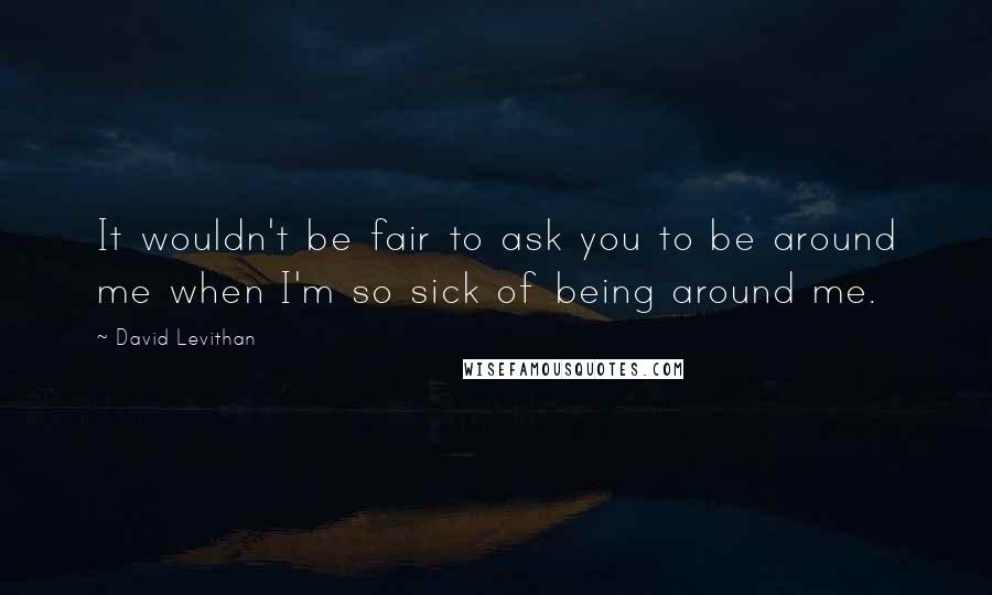 David Levithan Quotes: It wouldn't be fair to ask you to be around me when I'm so sick of being around me.