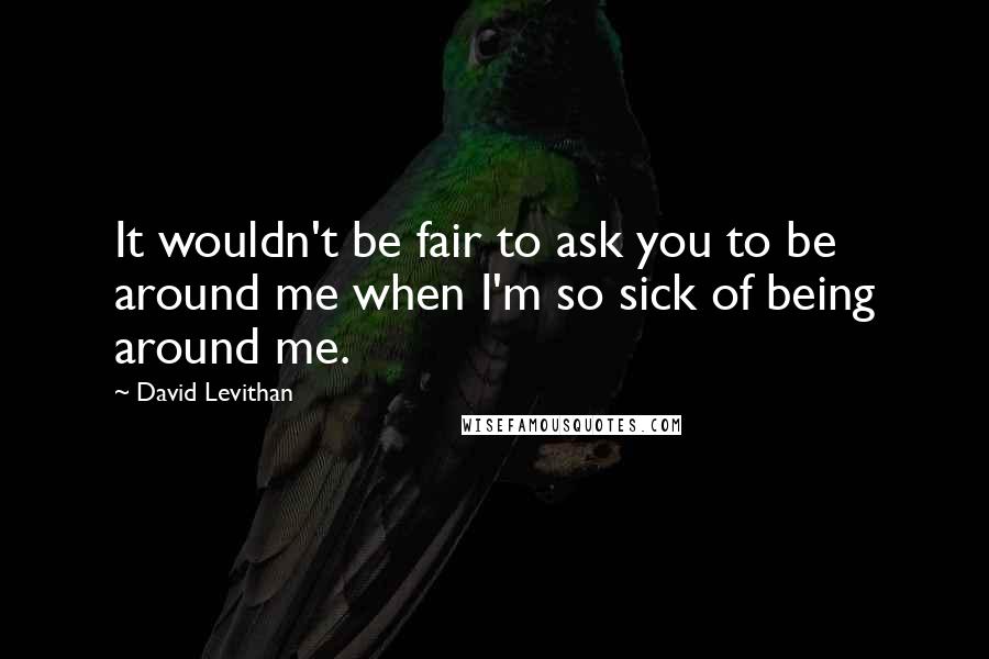 David Levithan Quotes: It wouldn't be fair to ask you to be around me when I'm so sick of being around me.