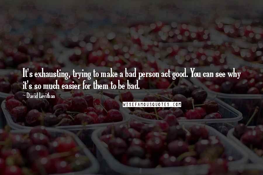 David Levithan Quotes: It's exhausting, trying to make a bad person act good. You can see why it's so much easier for them to be bad.