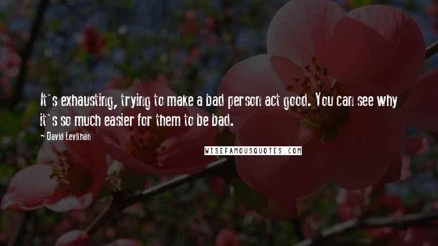 David Levithan Quotes: It's exhausting, trying to make a bad person act good. You can see why it's so much easier for them to be bad.