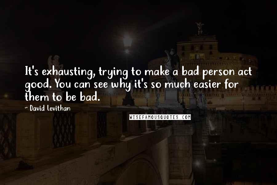 David Levithan Quotes: It's exhausting, trying to make a bad person act good. You can see why it's so much easier for them to be bad.