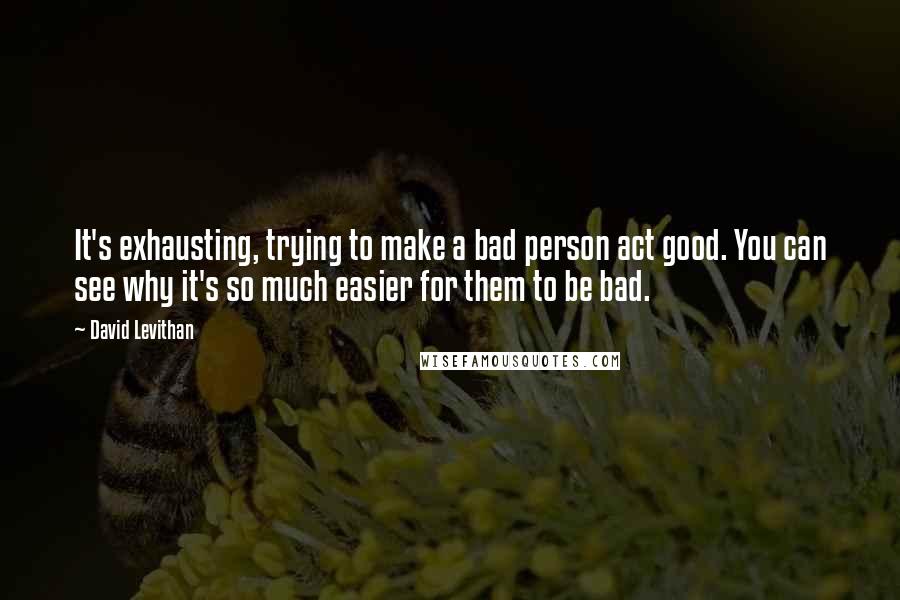 David Levithan Quotes: It's exhausting, trying to make a bad person act good. You can see why it's so much easier for them to be bad.