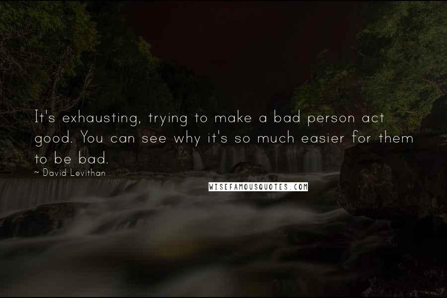 David Levithan Quotes: It's exhausting, trying to make a bad person act good. You can see why it's so much easier for them to be bad.