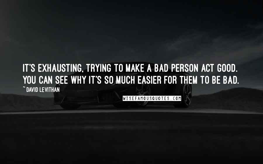 David Levithan Quotes: It's exhausting, trying to make a bad person act good. You can see why it's so much easier for them to be bad.