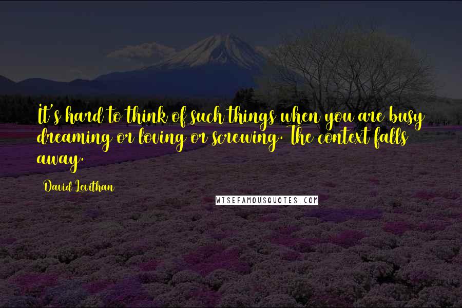 David Levithan Quotes: It's hard to think of such things when you are busy dreaming or loving or screwing. The context falls away.