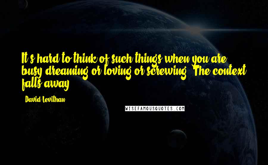 David Levithan Quotes: It's hard to think of such things when you are busy dreaming or loving or screwing. The context falls away.