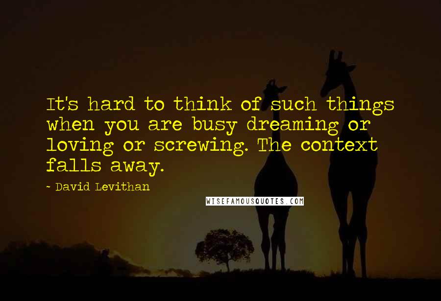 David Levithan Quotes: It's hard to think of such things when you are busy dreaming or loving or screwing. The context falls away.