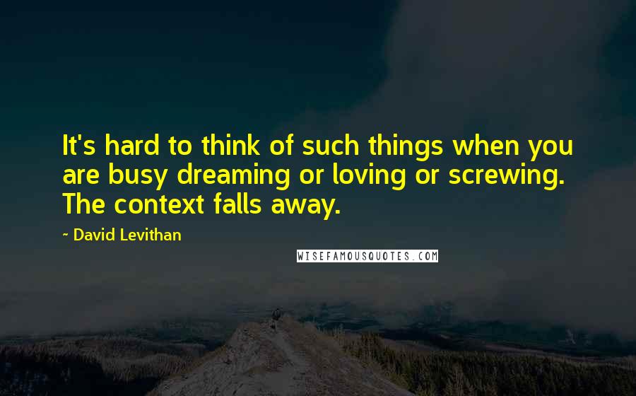 David Levithan Quotes: It's hard to think of such things when you are busy dreaming or loving or screwing. The context falls away.