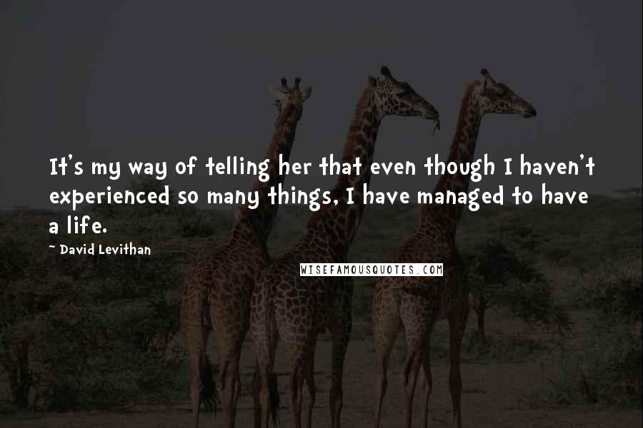David Levithan Quotes: It's my way of telling her that even though I haven't experienced so many things, I have managed to have a life.