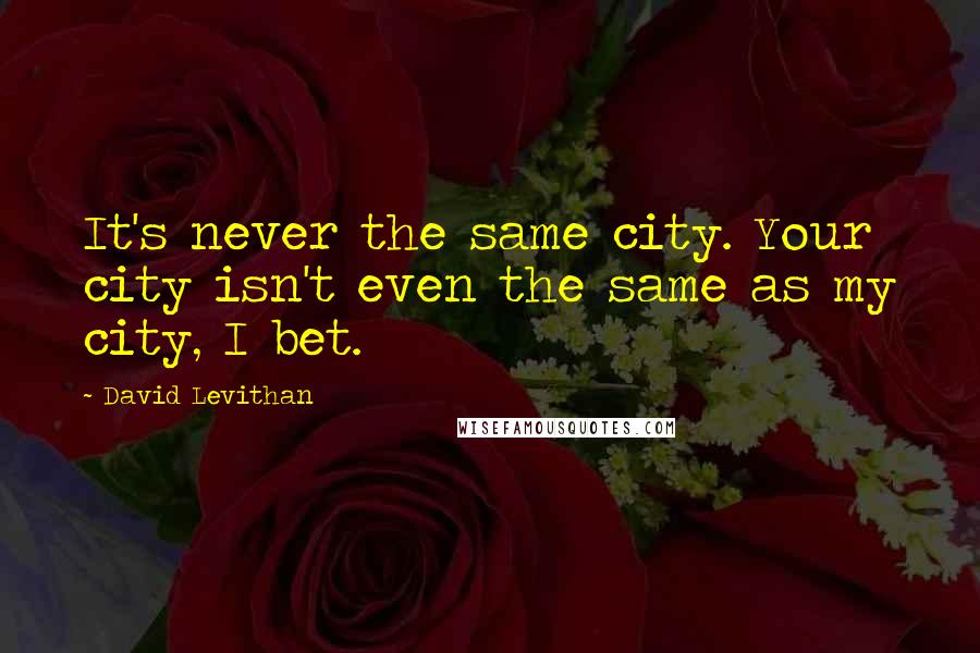 David Levithan Quotes: It's never the same city. Your city isn't even the same as my city, I bet.