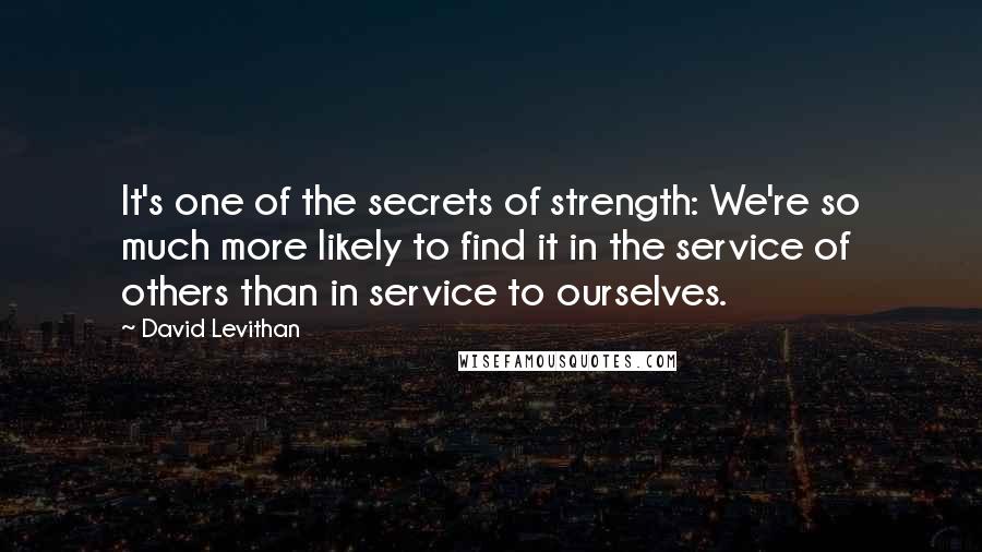 David Levithan Quotes: It's one of the secrets of strength: We're so much more likely to find it in the service of others than in service to ourselves.