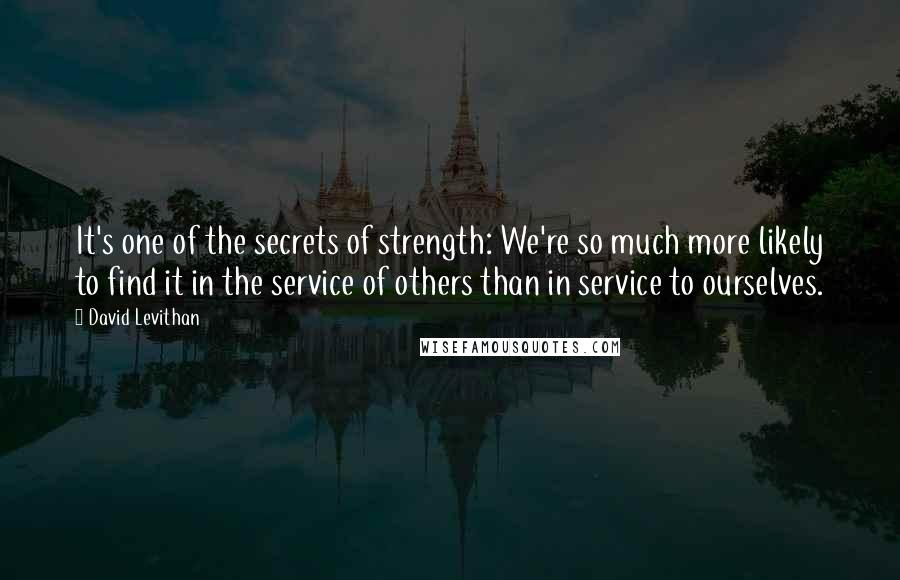 David Levithan Quotes: It's one of the secrets of strength: We're so much more likely to find it in the service of others than in service to ourselves.