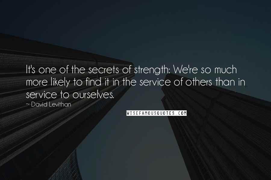 David Levithan Quotes: It's one of the secrets of strength: We're so much more likely to find it in the service of others than in service to ourselves.