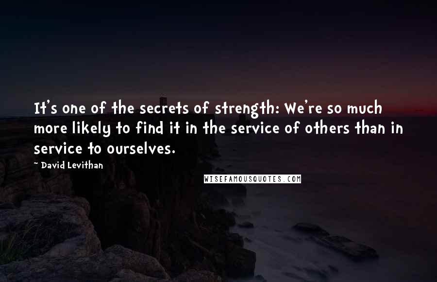 David Levithan Quotes: It's one of the secrets of strength: We're so much more likely to find it in the service of others than in service to ourselves.