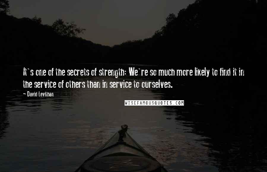 David Levithan Quotes: It's one of the secrets of strength: We're so much more likely to find it in the service of others than in service to ourselves.