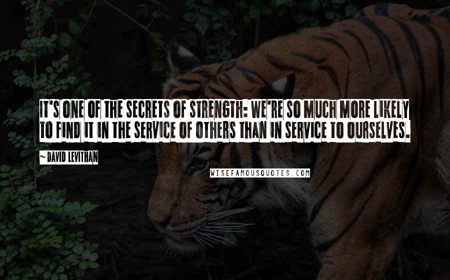 David Levithan Quotes: It's one of the secrets of strength: We're so much more likely to find it in the service of others than in service to ourselves.