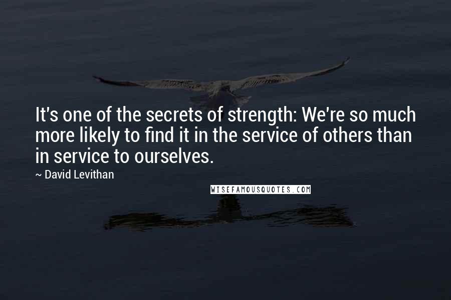 David Levithan Quotes: It's one of the secrets of strength: We're so much more likely to find it in the service of others than in service to ourselves.