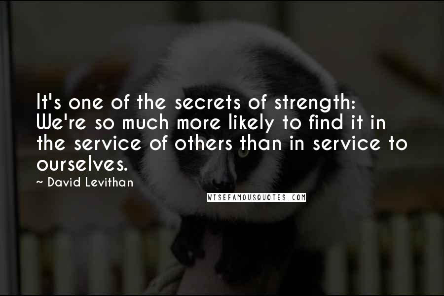 David Levithan Quotes: It's one of the secrets of strength: We're so much more likely to find it in the service of others than in service to ourselves.