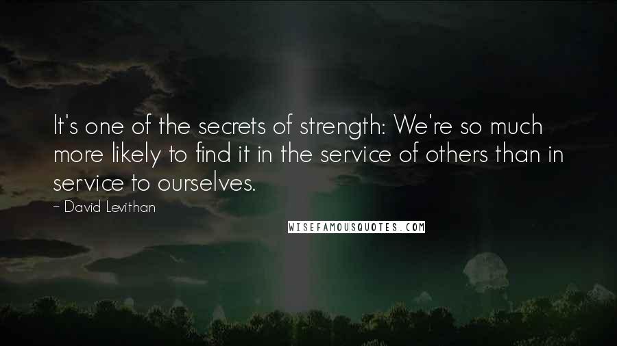 David Levithan Quotes: It's one of the secrets of strength: We're so much more likely to find it in the service of others than in service to ourselves.