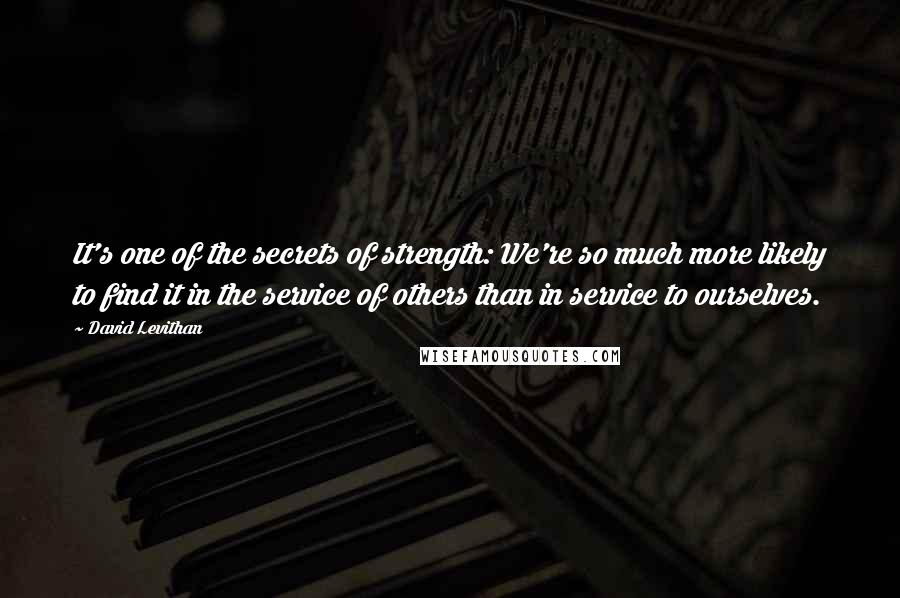 David Levithan Quotes: It's one of the secrets of strength: We're so much more likely to find it in the service of others than in service to ourselves.