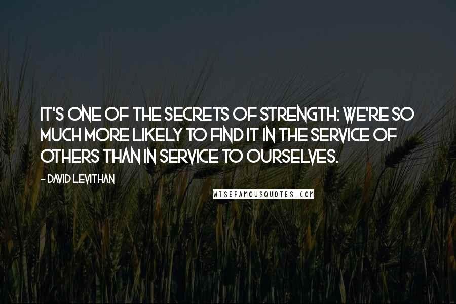 David Levithan Quotes: It's one of the secrets of strength: We're so much more likely to find it in the service of others than in service to ourselves.