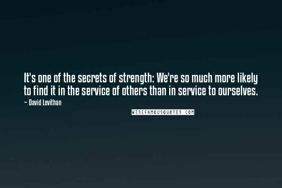 David Levithan Quotes: It's one of the secrets of strength: We're so much more likely to find it in the service of others than in service to ourselves.