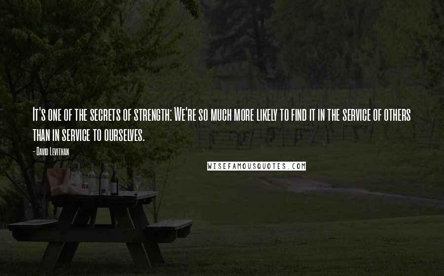 David Levithan Quotes: It's one of the secrets of strength: We're so much more likely to find it in the service of others than in service to ourselves.