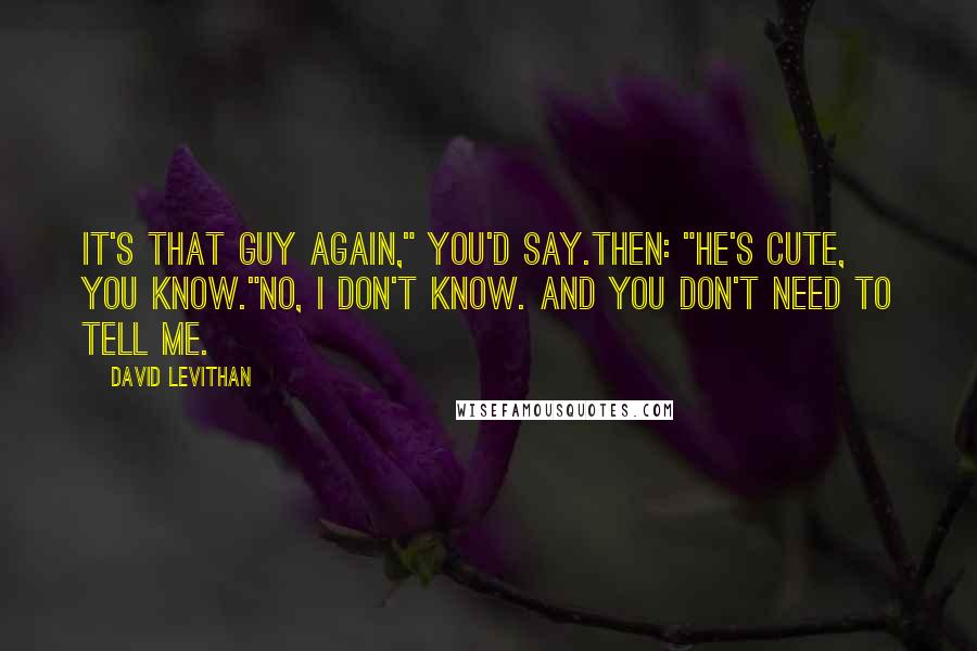 David Levithan Quotes: It's that guy again," you'd say.Then: "He's cute, you know."No, I don't know. And you don't need to tell me.