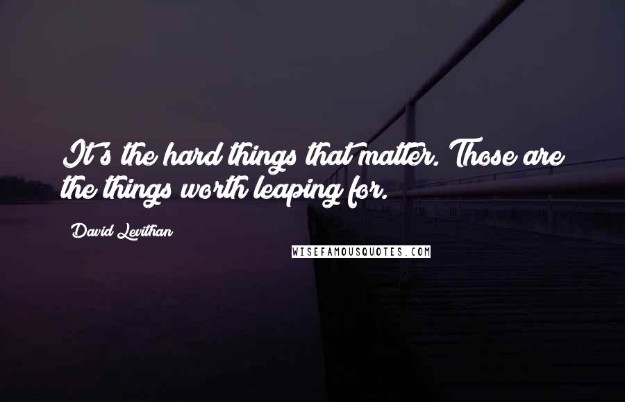 David Levithan Quotes: It's the hard things that matter. Those are the things worth leaping for.