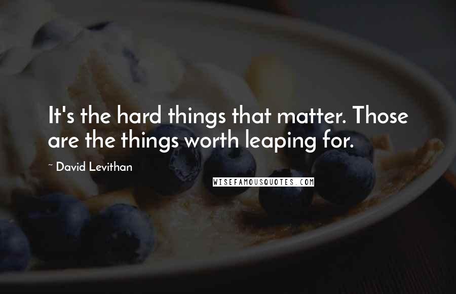 David Levithan Quotes: It's the hard things that matter. Those are the things worth leaping for.