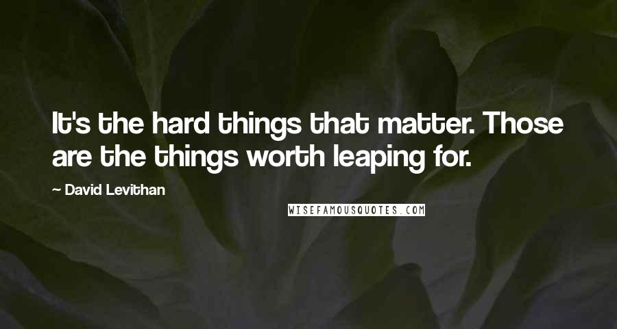 David Levithan Quotes: It's the hard things that matter. Those are the things worth leaping for.