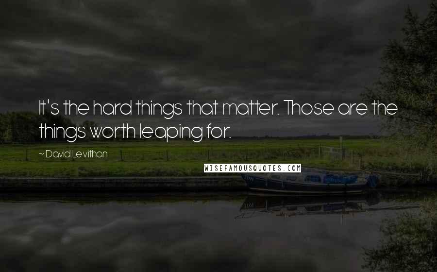 David Levithan Quotes: It's the hard things that matter. Those are the things worth leaping for.