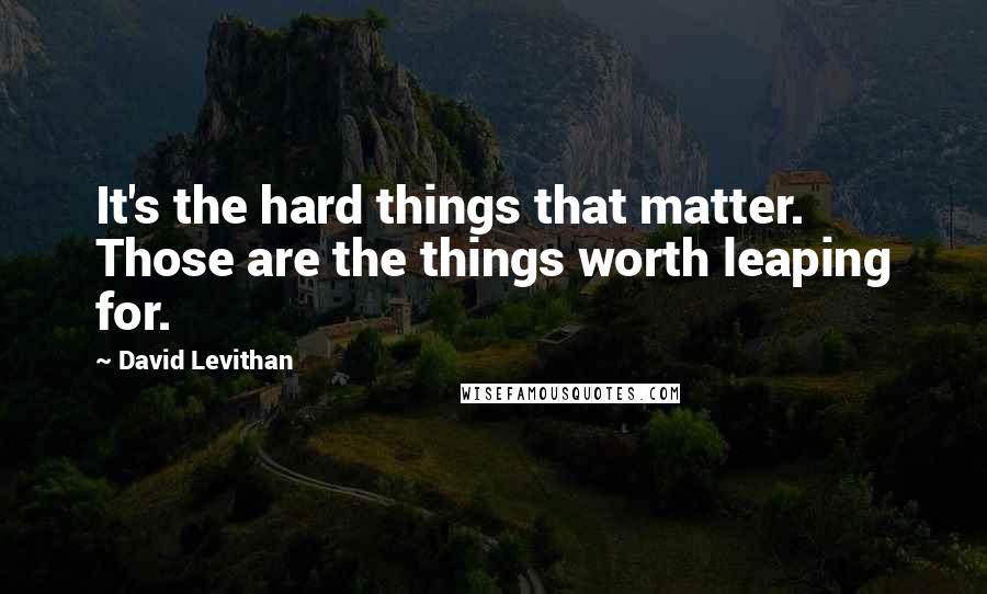 David Levithan Quotes: It's the hard things that matter. Those are the things worth leaping for.