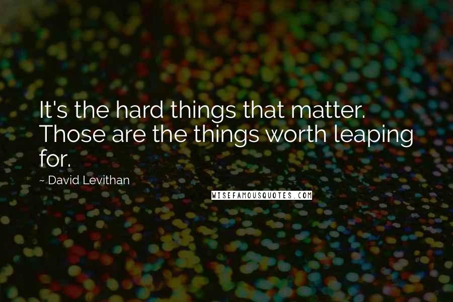 David Levithan Quotes: It's the hard things that matter. Those are the things worth leaping for.