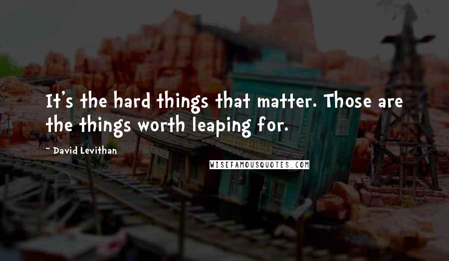 David Levithan Quotes: It's the hard things that matter. Those are the things worth leaping for.