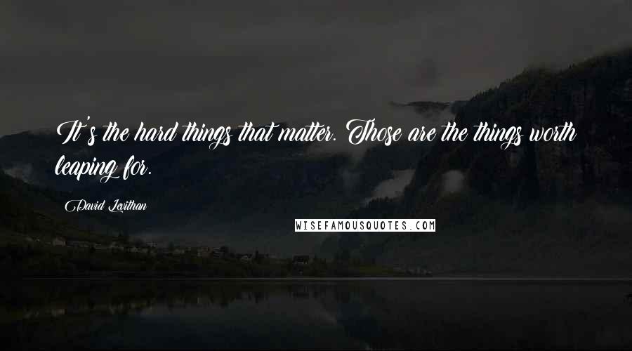 David Levithan Quotes: It's the hard things that matter. Those are the things worth leaping for.