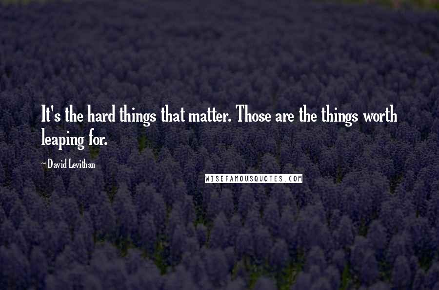 David Levithan Quotes: It's the hard things that matter. Those are the things worth leaping for.