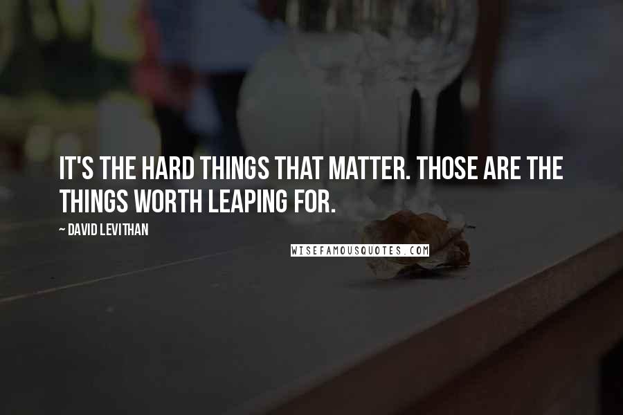 David Levithan Quotes: It's the hard things that matter. Those are the things worth leaping for.