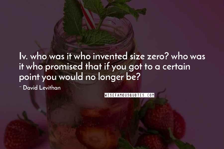 David Levithan Quotes: Iv. who was it who invented size zero? who was it who promised that if you got to a certain point you would no longer be?