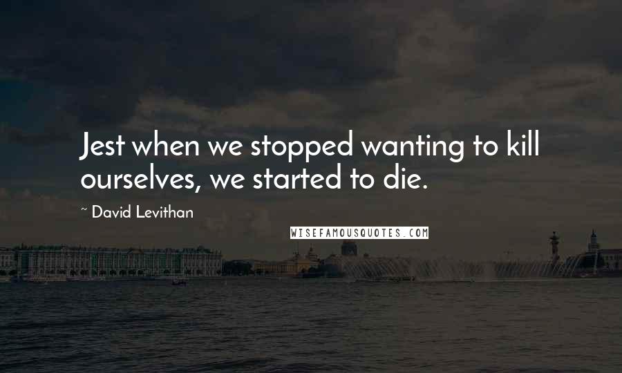 David Levithan Quotes: Jest when we stopped wanting to kill ourselves, we started to die.