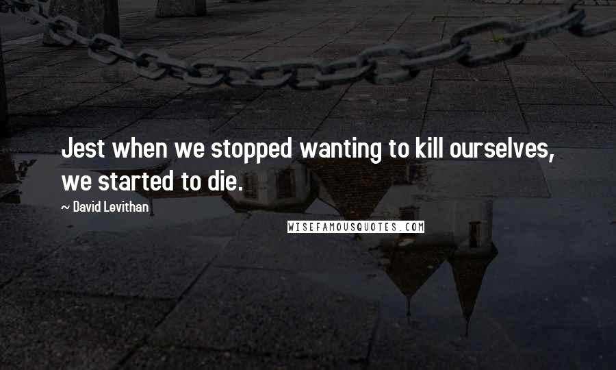 David Levithan Quotes: Jest when we stopped wanting to kill ourselves, we started to die.