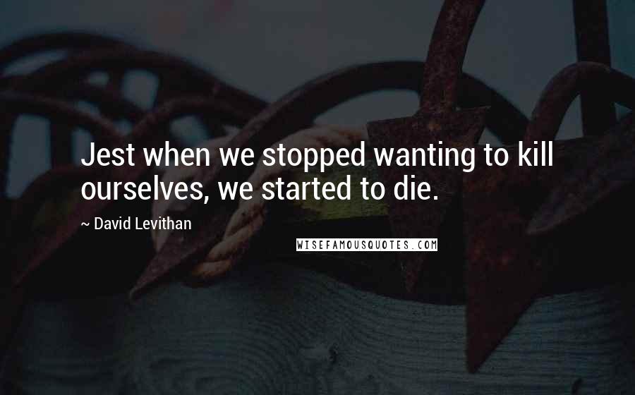 David Levithan Quotes: Jest when we stopped wanting to kill ourselves, we started to die.