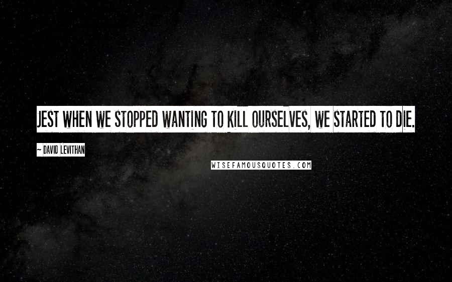 David Levithan Quotes: Jest when we stopped wanting to kill ourselves, we started to die.