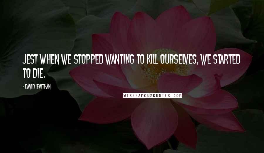 David Levithan Quotes: Jest when we stopped wanting to kill ourselves, we started to die.