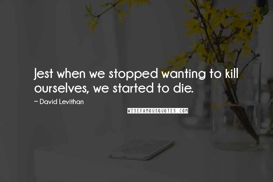 David Levithan Quotes: Jest when we stopped wanting to kill ourselves, we started to die.