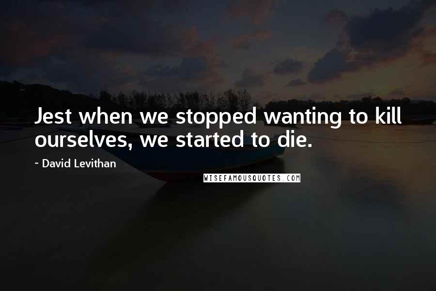 David Levithan Quotes: Jest when we stopped wanting to kill ourselves, we started to die.