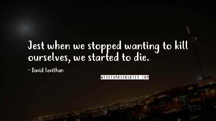 David Levithan Quotes: Jest when we stopped wanting to kill ourselves, we started to die.